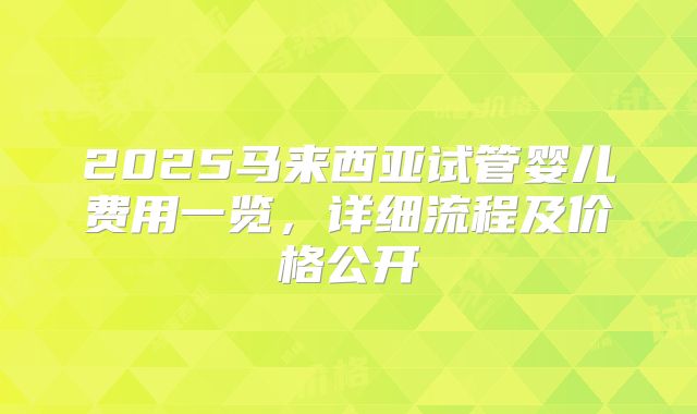 2025马来西亚试管婴儿费用一览，详细流程及价格公开