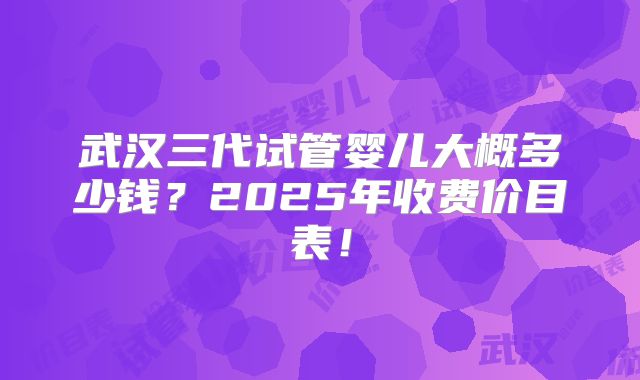 武汉三代试管婴儿大概多少钱？2025年收费价目表！
