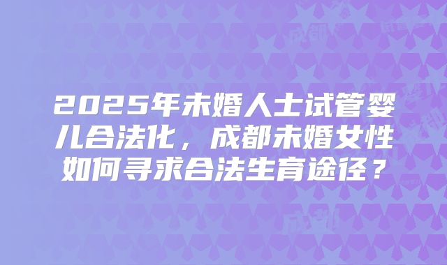 2025年未婚人士试管婴儿合法化，成都未婚女性如何寻求合法生育途径？