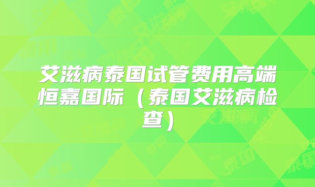 艾滋病泰国试管费用高端恒嘉国际（泰国艾滋病检查）