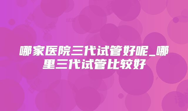 哪家医院三代试管好呢_哪里三代试管比较好