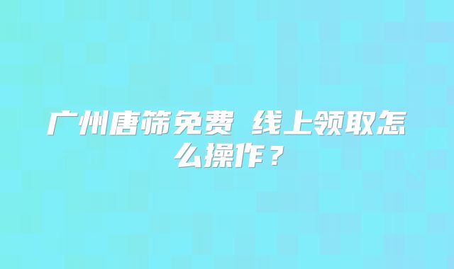 广州唐筛免费劵线上领取怎么操作?