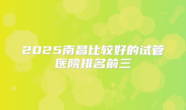 2025南昌比较好的试管医院排名前三