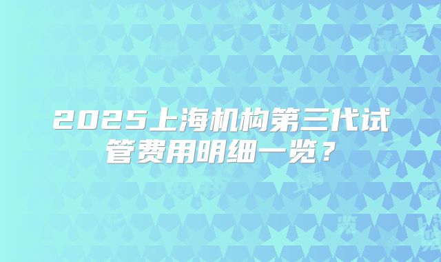 2025上海机构第三代试管费用明细一览？