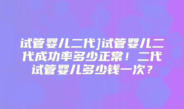 试管婴儿二代]试管婴儿二代成功率多少正常！二代试管婴儿多少钱一次？
