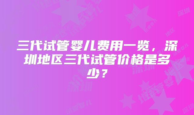 三代试管婴儿费用一览，深圳地区三代试管价格是多少？