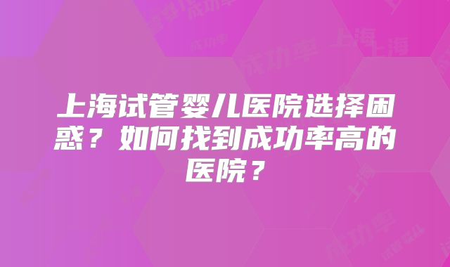 上海试管婴儿医院选择困惑？如何找到成功率高的医院？