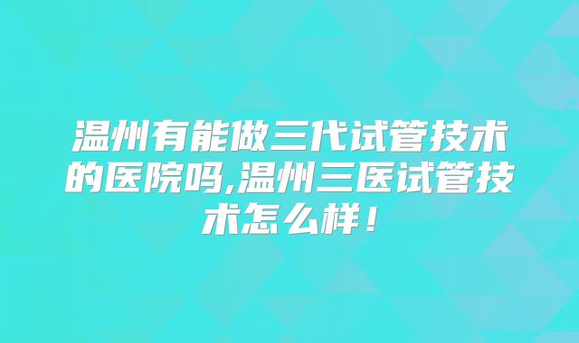 温州有能做三代试管技术的医院吗,温州三医试管技术怎么样！