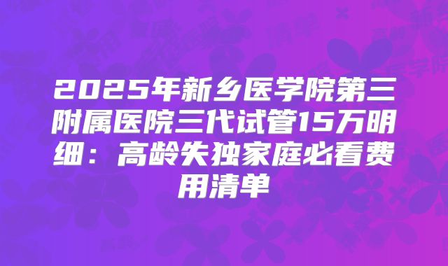 2025年新乡医学院第三附属医院三代试管15万明细：高龄失独家庭必看费用清单
