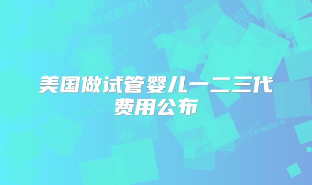 美国做试管婴儿一二三代费用公布