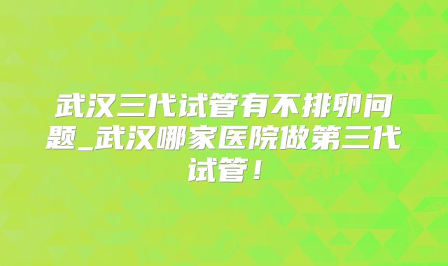 武汉三代试管有不排卵问题_武汉哪家医院做第三代试管！