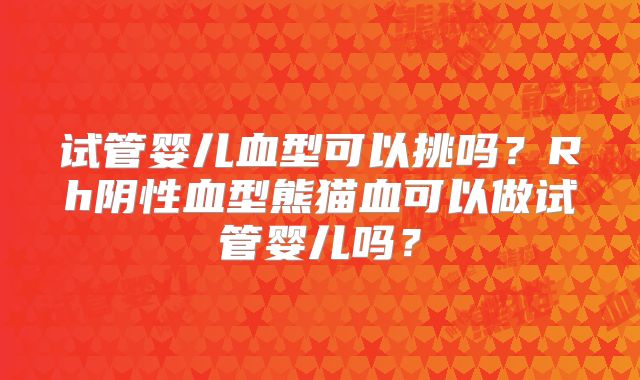 试管婴儿血型可以挑吗？Rh阴性血型熊猫血可以做试管婴儿吗？