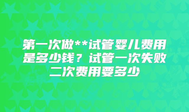 第一次做**试管婴儿费用是多少钱？试管一次失败二次费用要多少
