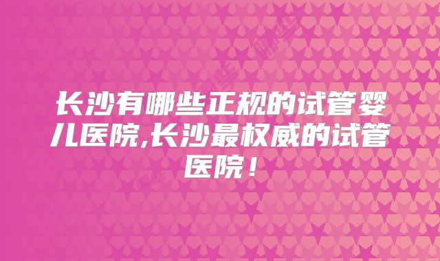 长沙有哪些正规的试管婴儿医院,长沙最权威的试管医院！