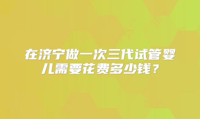 在济宁做一次三代试管婴儿需要花费多少钱？