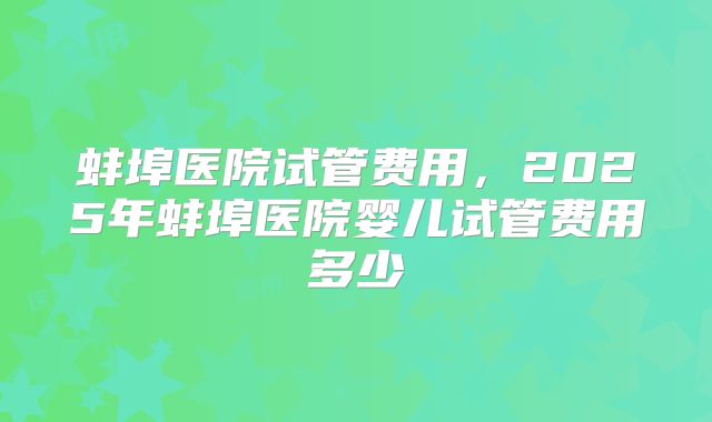 蚌埠医院试管费用，2025年蚌埠医院婴儿试管费用多少