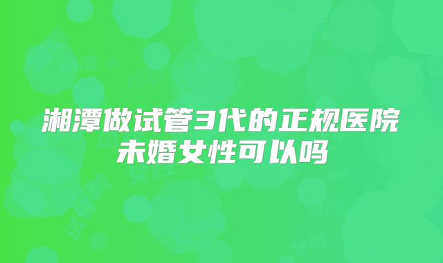 湘潭做试管3代的正规医院未婚女性可以吗