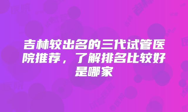 吉林较出名的三代试管医院推荐，了解排名比较好是哪家