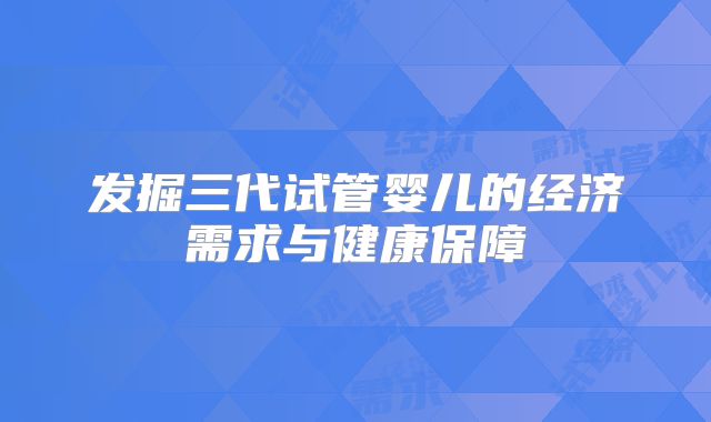 发掘三代试管婴儿的经济需求与健康保障