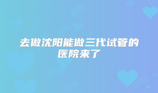 去做沈阳能做三代试管的医院来了