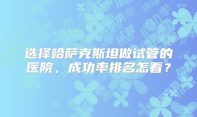 选择哈萨克斯坦做试管的医院，成功率排名怎看？