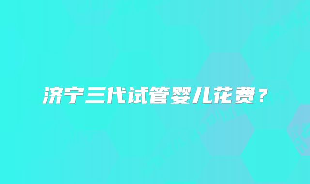 济宁三代试管婴儿花费？
