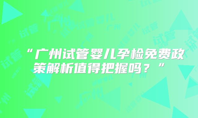“广州试管婴儿孕检免费政策解析值得把握吗?”
