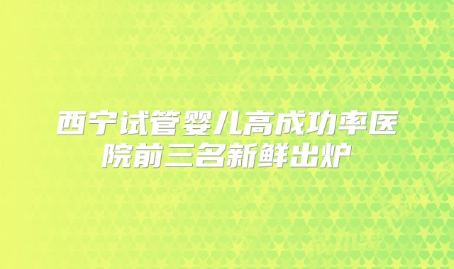 西宁试管婴儿高成功率医院前三名新鲜出炉