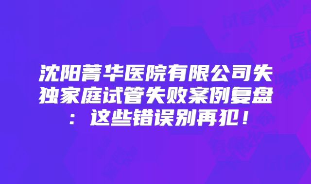 沈阳菁华医院有限公司失独家庭试管失败案例复盘:这些错误别再犯!
