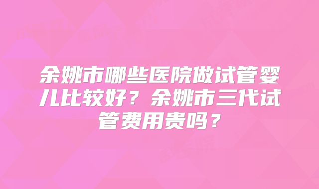 余姚市哪些医院做试管婴儿比较好？余姚市三代试管费用贵吗？