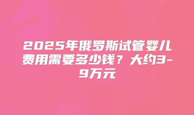 2025年俄罗斯试管婴儿费用需要多少钱？大约3-9万元