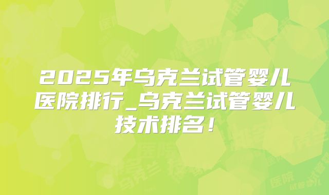 2025年乌克兰试管婴儿医院排行_乌克兰试管婴儿技术排名！