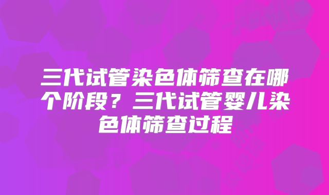 三代试管染色体筛查在哪个阶段？三代试管婴儿染色体筛查过程