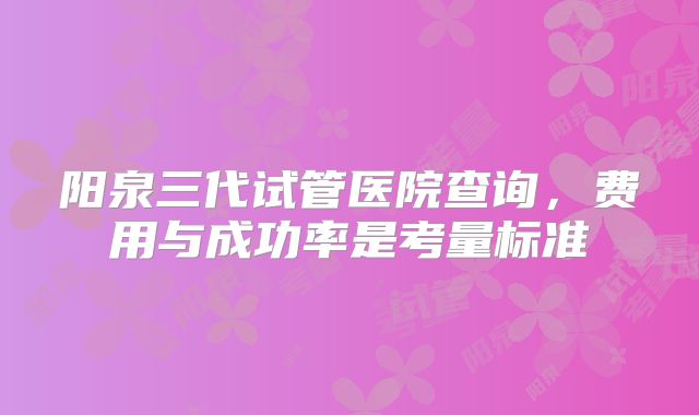 阳泉三代试管医院查询，费用与成功率是考量标准