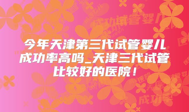 今年天津第三代试管婴儿成功率高吗_天津三代试管比较好的医院！