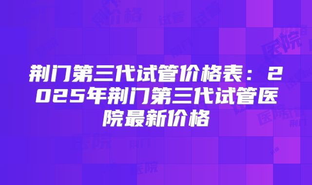 荆门第三代试管价格表：2025年荆门第三代试管医院最新价格