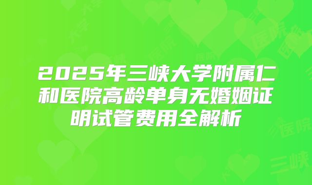 2025年三峡大学附属仁和医院高龄单身无婚姻证明试管费用全解析