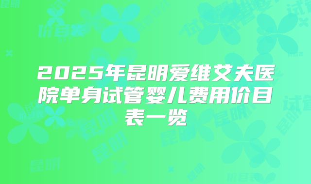 2025年昆明爱维艾夫医院单身试管婴儿费用价目表一览