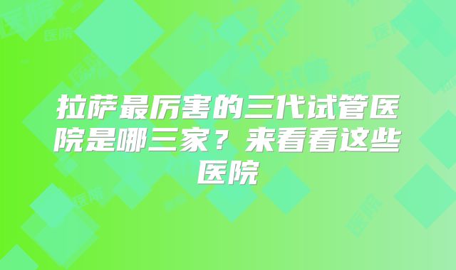 拉萨最厉害的三代试管医院是哪三家？来看看这些医院