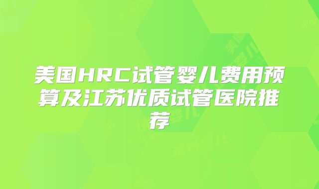 美国HRC试管婴儿费用预算及江苏优质试管医院推荐