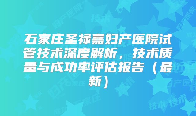 石家庄圣禄嘉妇产医院试管技术深度解析，技术质量与成功率评估报告（最新）
