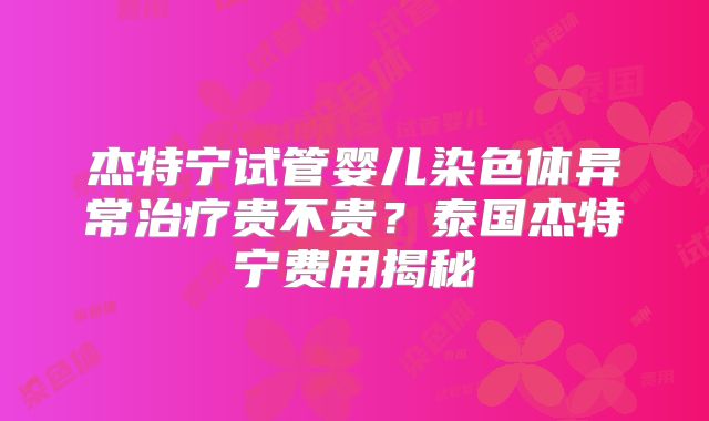 杰特宁试管婴儿染色体异常治疗贵不贵？泰国杰特宁费用揭秘