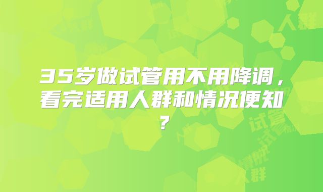 35岁做试管用不用降调，看完适用人群和情况便知？