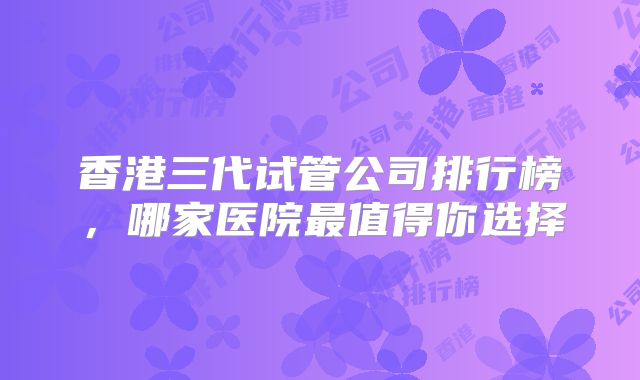 香港三代试管公司排行榜，哪家医院最值得你选择