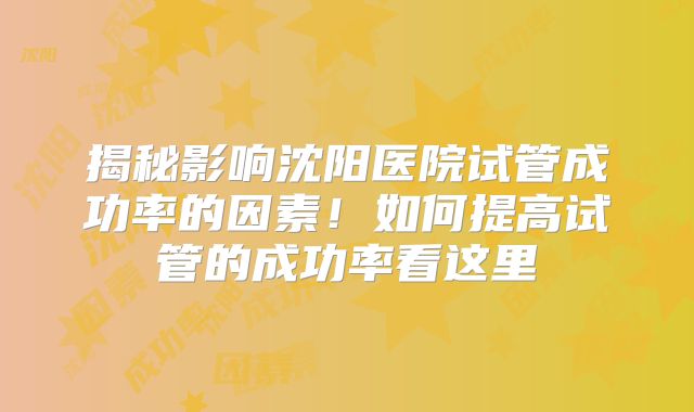 揭秘影响沈阳医院试管成功率的因素！如何提高试管的成功率看这里