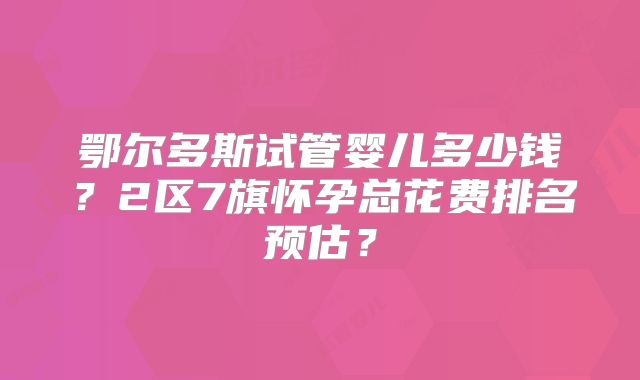 鄂尔多斯试管婴儿多少钱？2区7旗怀孕总花费排名预估？
