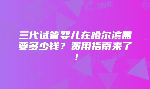三代试管婴儿在哈尔滨需要多少钱？费用指南来了！