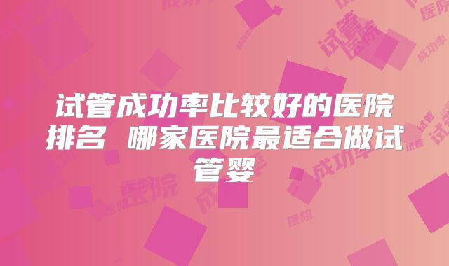 试管成功率比较好的医院排名 哪家医院最适合做试管婴