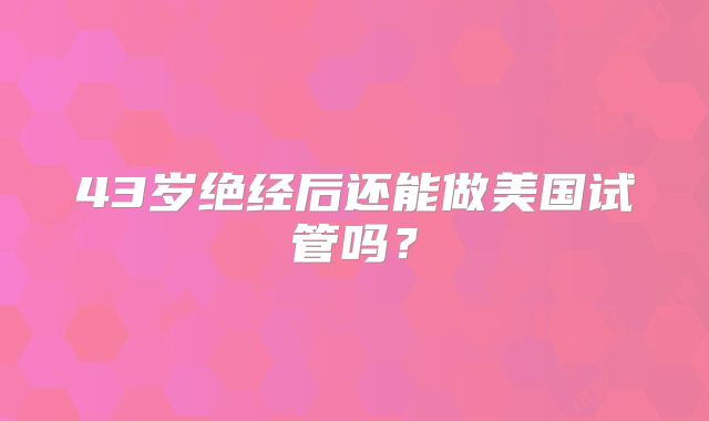 43岁绝经后还能做美国试管吗?