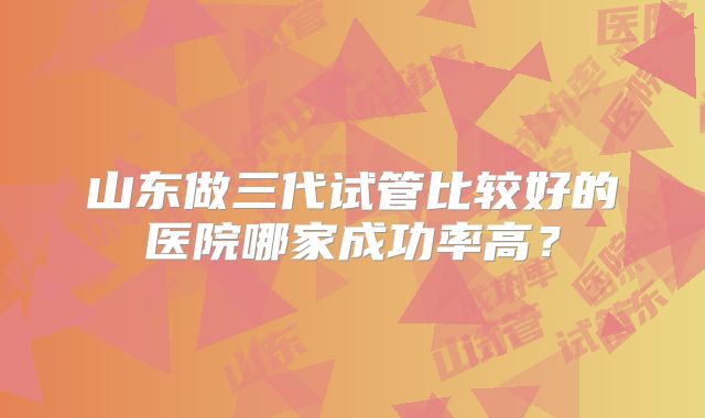 山东做三代试管比较好的医院哪家成功率高？